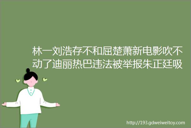 林一刘浩存不和屈楚萧新电影吹不动了迪丽热巴违法被举报朱正廷吸血宠物任嘉伦资源降级