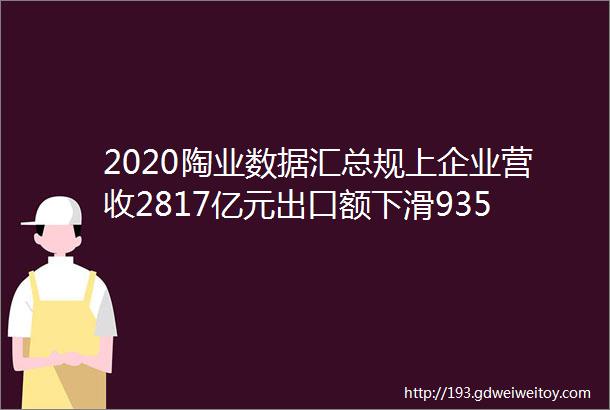 2020陶业数据汇总规上企业营收2817亿元出口额下滑935岩板线破百条跃居全球第一三年减少211家陶企