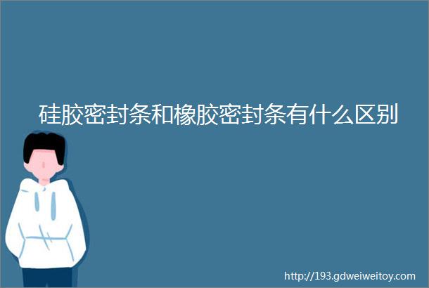 硅胶密封条和橡胶密封条有什么区别